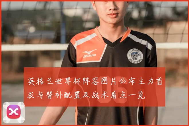 英格兰世界杯阵容图片公布主力首发与替补配置及战术看点一览