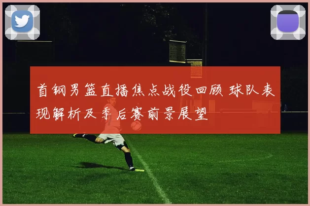首钢男篮直播焦点战役回顾 球队表现解析及季后赛前景展望