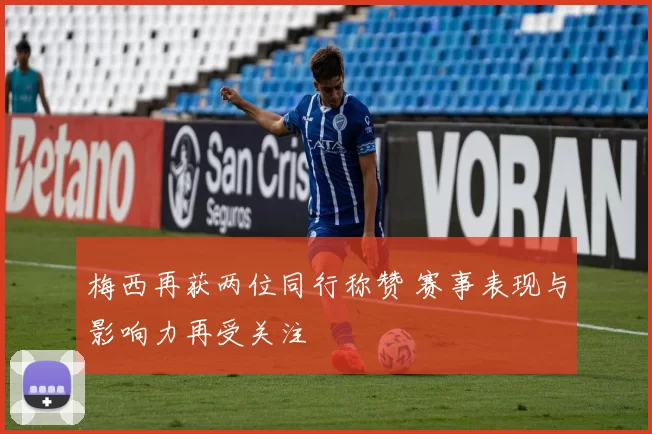 梅西再获两位同行称赞 赛事表现与影响力再受关注