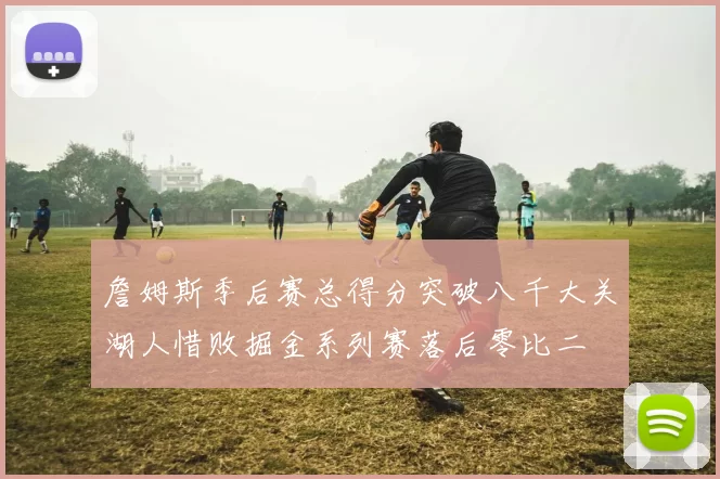 詹姆斯季后赛总得分突破八千大关湖人惜败掘金系列赛落后零比二