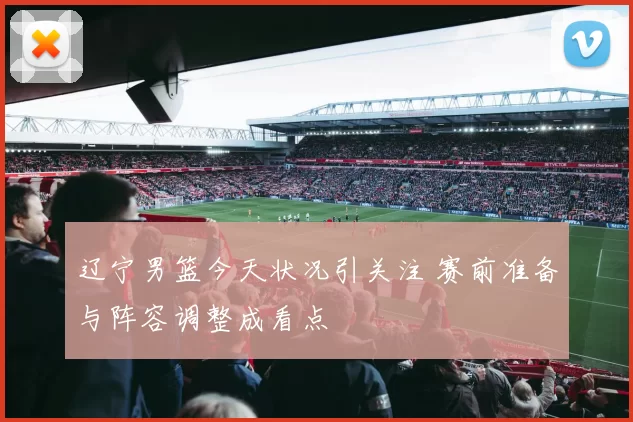 辽宁男篮今天状况引关注 赛前准备与阵容调整成看点