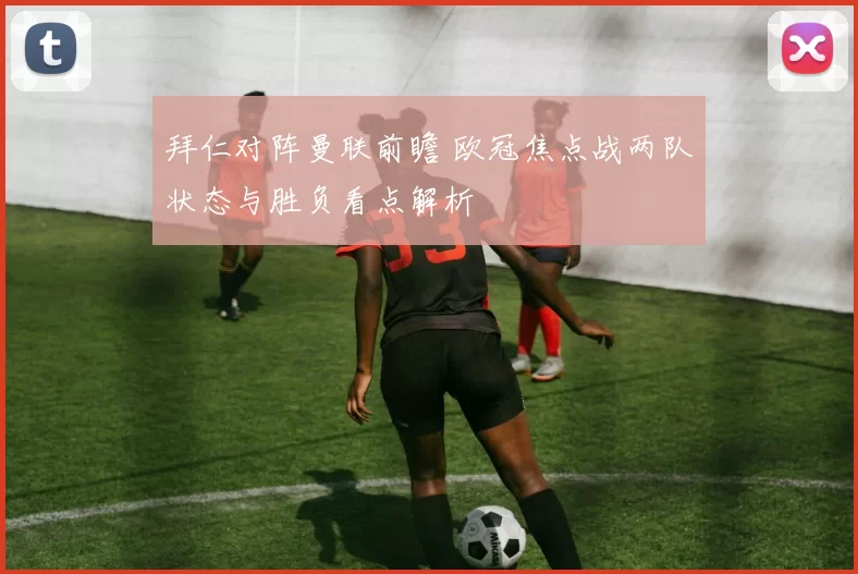 拜仁对阵曼联前瞻 欧冠焦点战两队状态与胜负看点解析