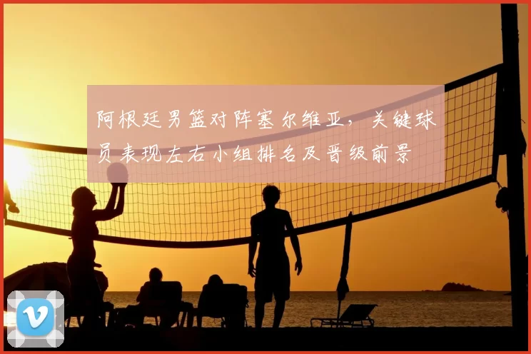 阿根廷男篮对阵塞尔维亚,关键球员表现左右小组排名及晋级前景