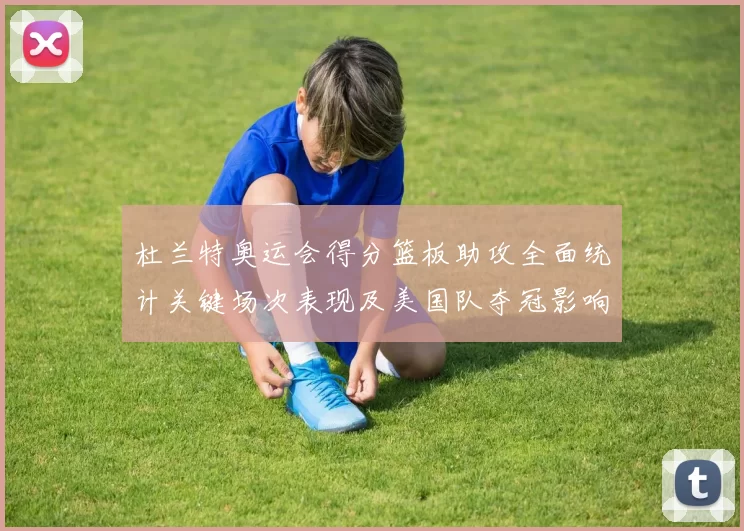 杜兰特奥运会得分篮板助攻全面统计关键场次表现及美国队夺冠影响