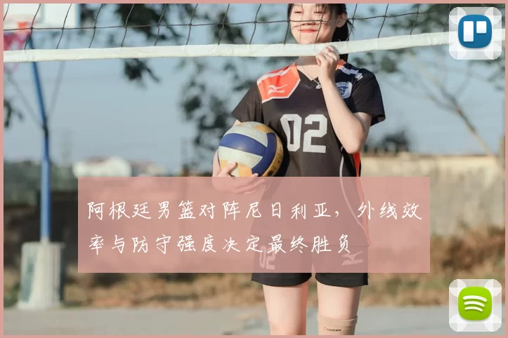 阿根廷男篮对阵尼日利亚,外线效率与防守强度决定最终胜负