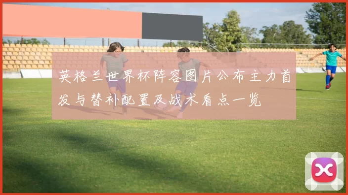 英格兰世界杯阵容图片公布主力首发与替补配置及战术看点一览
