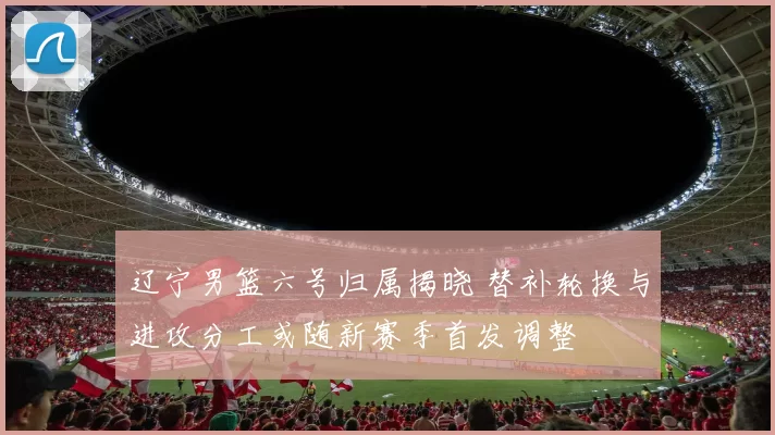 辽宁男篮六号归属揭晓 替补轮换与进攻分工或随新赛季首发调整