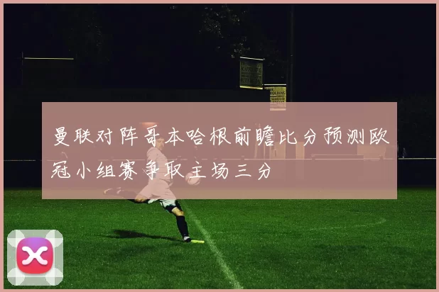 曼联对阵哥本哈根前瞻比分预测欧冠小组赛争取主场三分
