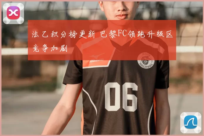 法乙积分榜更新 巴黎FC领跑升级区竞争加剧