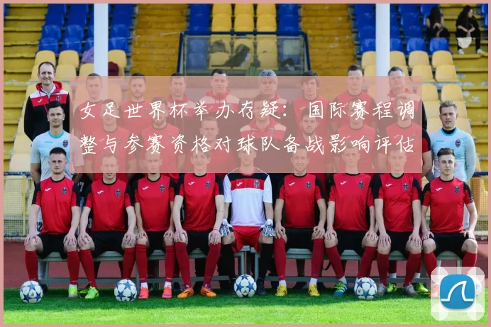 女足世界杯举办存疑：国际赛程调整与参赛资格对球队备战影响评估