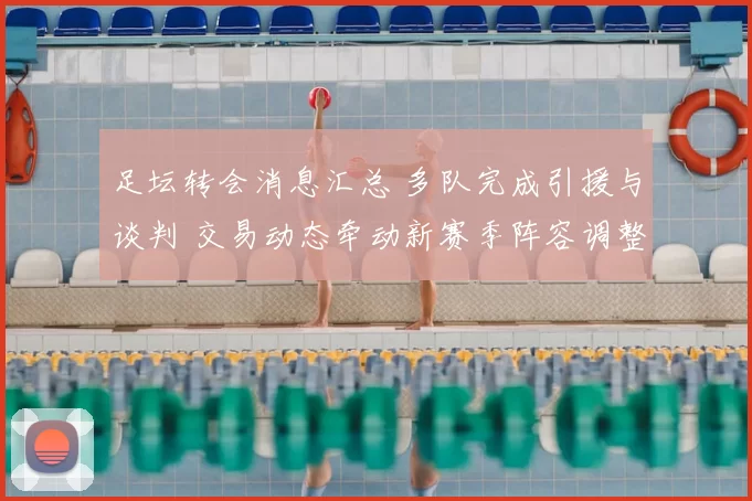 足坛转会消息汇总 多队完成引援与谈判 交易动态牵动新赛季阵容调整