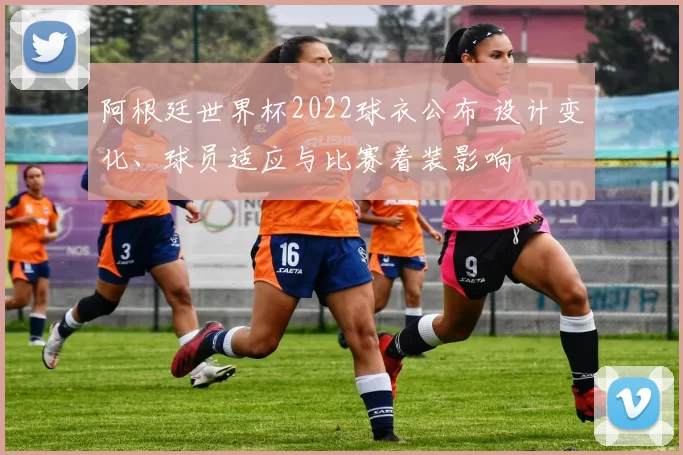 阿根廷世界杯2022球衣公布 设计变化、球员适应与比赛着装影响