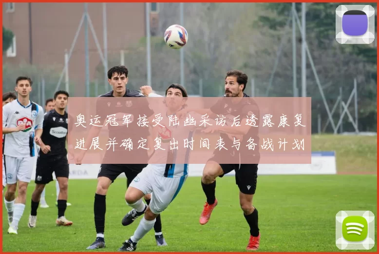 奥运冠军接受陆幽采访后透露康复进展并确定复出时间表与备战计划