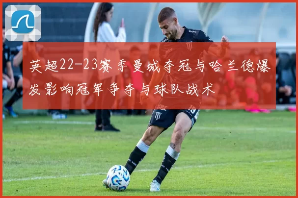 英超22-23赛季曼城夺冠与哈兰德爆发影响冠军争夺与球队战术