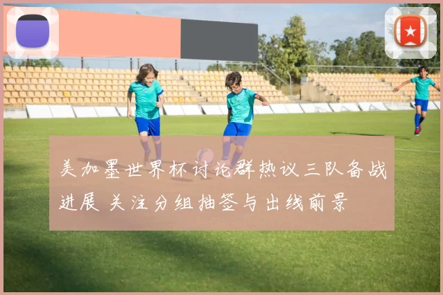 美加墨世界杯讨论群热议三队备战进展 关注分组抽签与出线前景