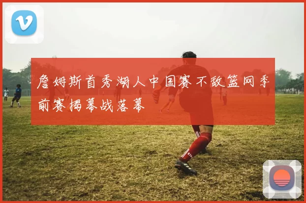 詹姆斯首秀湖人中国赛不敌篮网季前赛揭幕战落幕