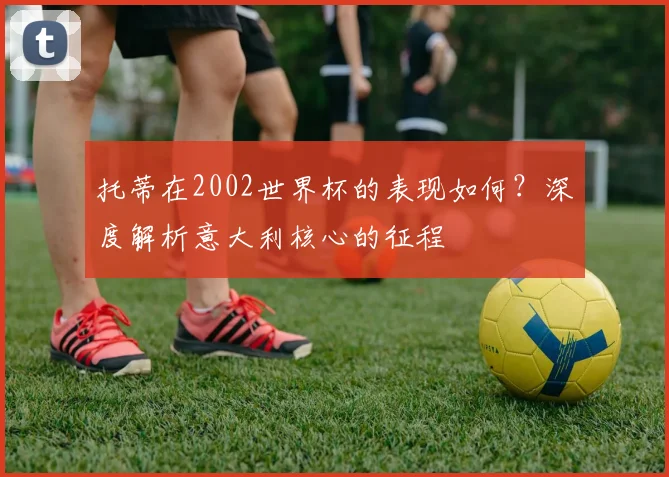 托蒂在2002世界杯的表现如何？深度解析意大利核心的征程