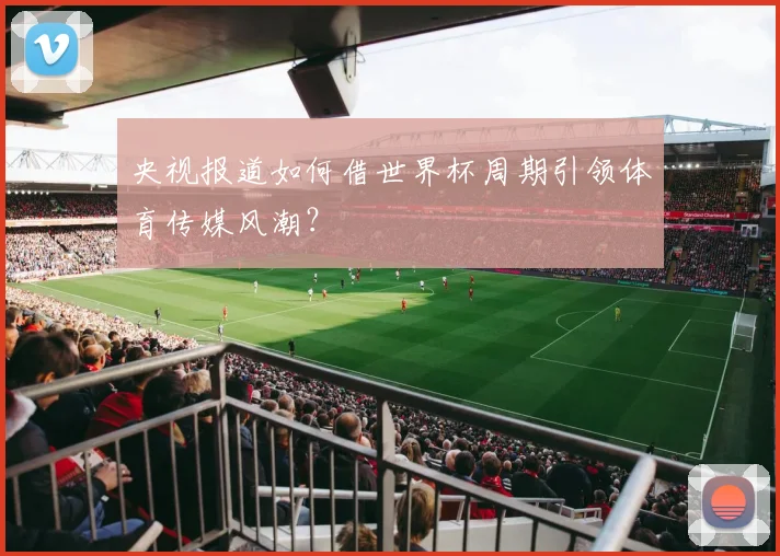 央视报道如何借世界杯周期引领体育传媒风潮？