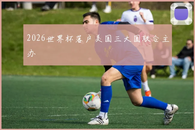 2026世界杯落户美国三大国联合主办