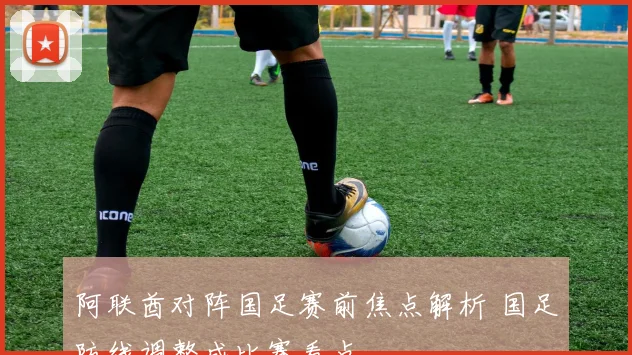 阿联酋对阵国足赛前焦点解析 国足防线调整成比赛看点