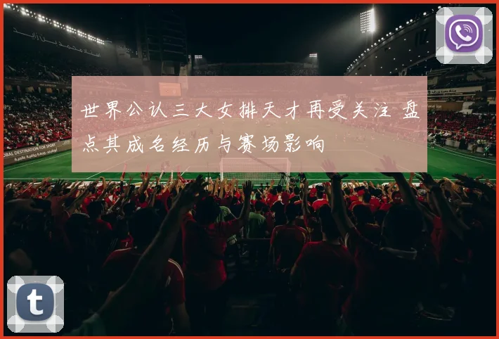 世界公认三大女排天才再受关注 盘点其成名经历与赛场影响