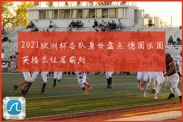 2021欧洲杯各队身价盘点 德国法国英格兰位居前列