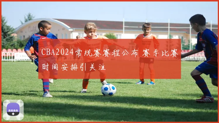 CBA2024常规赛赛程公布 赛季比赛时间安排引关注