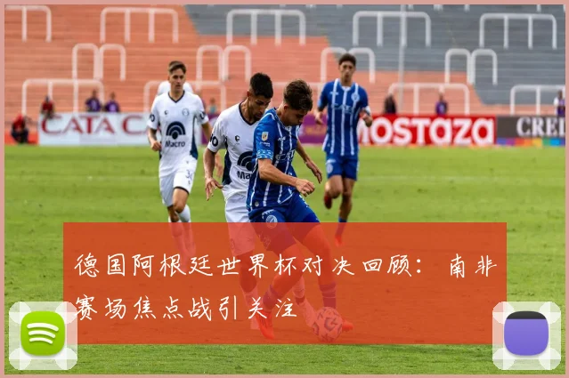 德国阿根廷世界杯对决回顾：南非赛场焦点战引关注